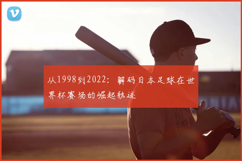 从1998到2022：解码日本足球在世界杯赛场的崛起轨迹