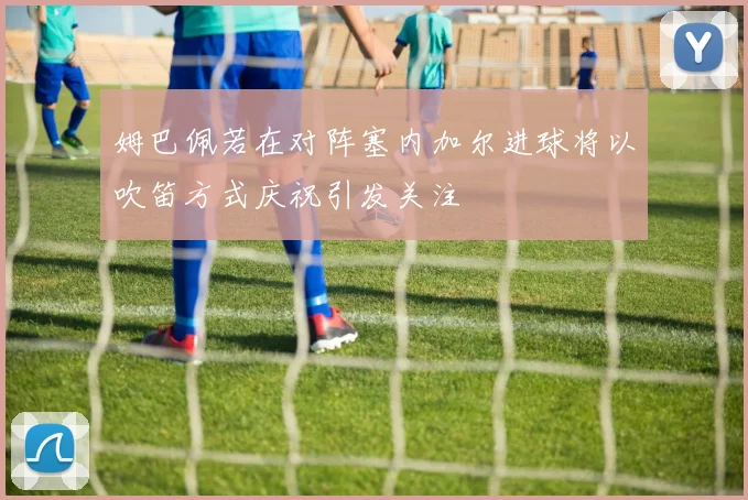 姆巴佩若在对阵塞内加尔进球将以吹笛方式庆祝引发关注