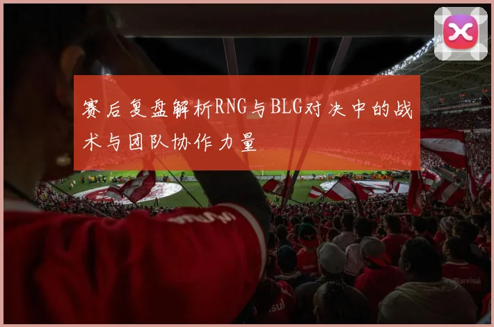 赛后复盘解析RNG与BLG对决中的战术与团队协作力量
