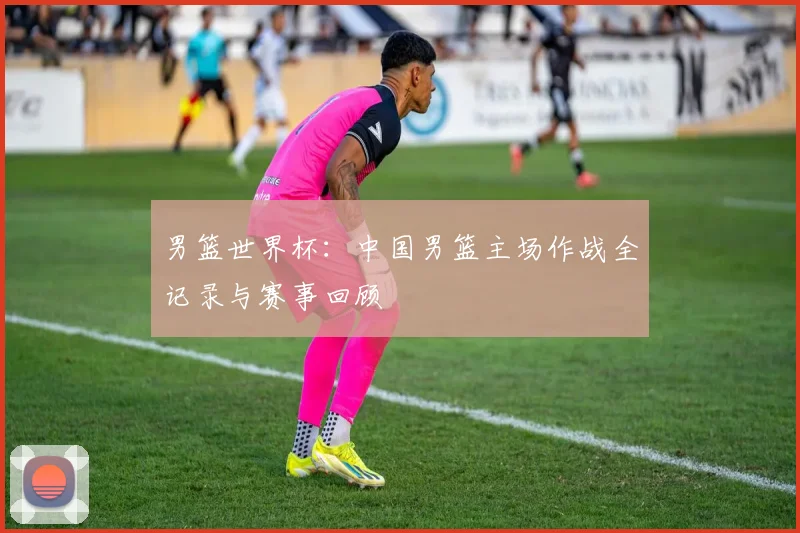 男篮世界杯:中国男篮主场作战全记录与赛事回顾