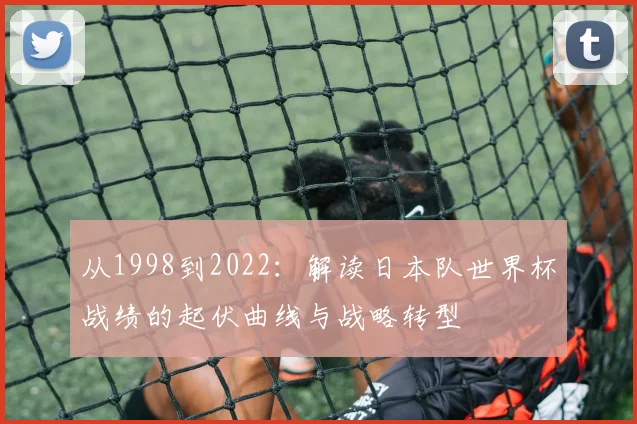 从1998到2022:解读日本队世界杯战绩的起伏曲线与战略转型