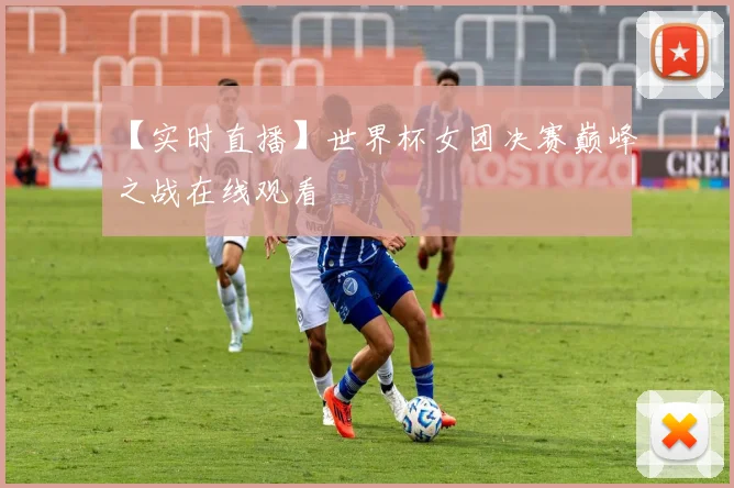 【实时直播】世界杯女团决赛巅峰之战在线观看