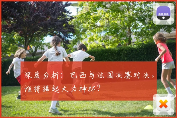 深度分析:巴西与法国决赛对决,谁将捧起大力神杯?