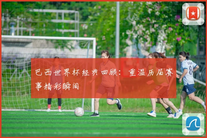巴西世界杯经典回顾：重温历届赛事精彩瞬间