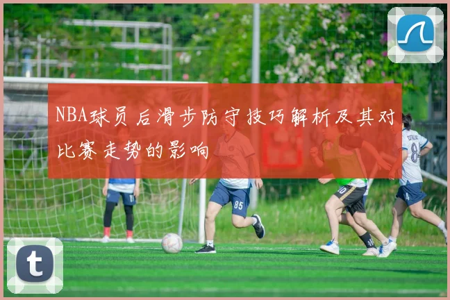NBA球员后滑步防守技巧解析及其对比赛走势的影响