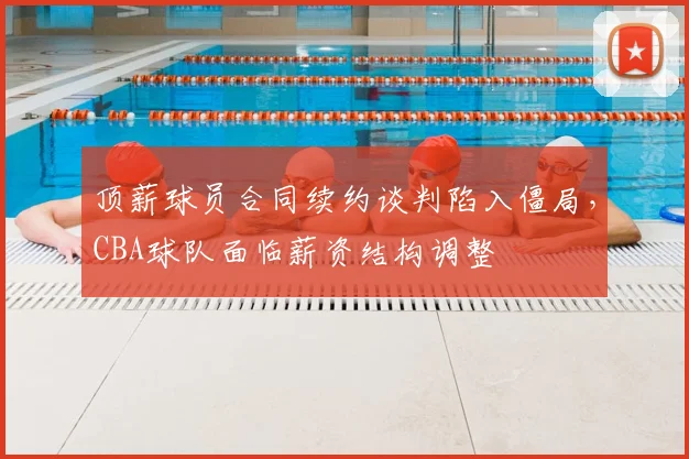 顶薪球员合同续约谈判陷入僵局,CBA球队面临薪资结构调整