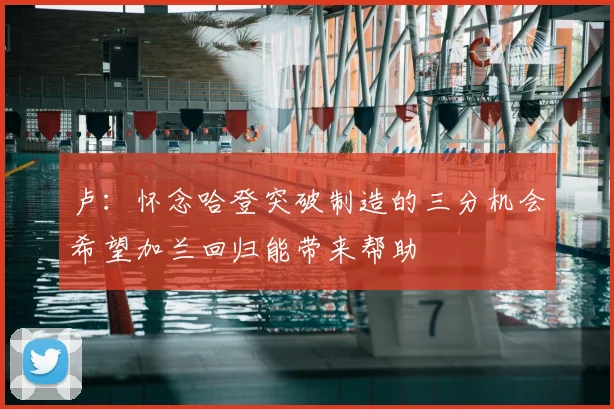 卢:怀念哈登突破制造的三分机会希望加兰回归能带来帮助