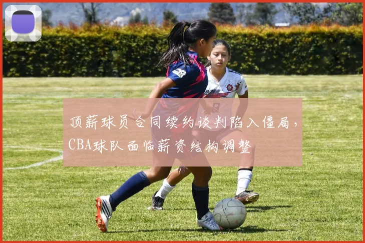 顶薪球员合同续约谈判陷入僵局,CBA球队面临薪资结构调整