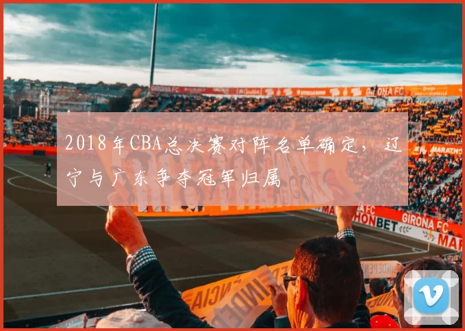 2018年CBA总决赛对阵名单确定,辽宁与广东争夺冠军归属