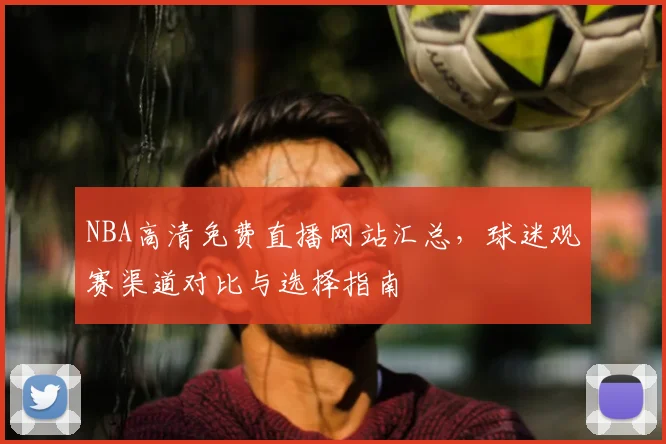 NBA高清免费直播网站汇总，球迷观赛渠道对比与选择指南