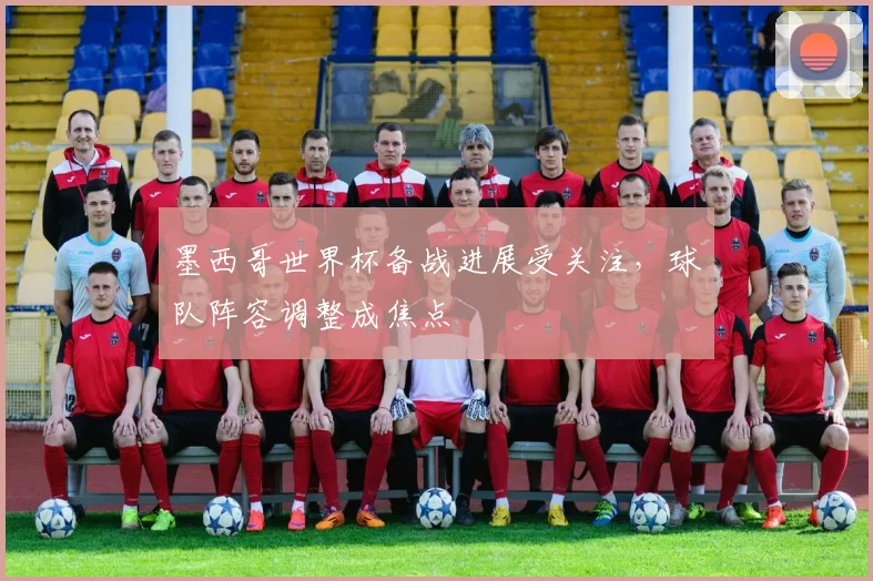 墨西哥世界杯备战进展受关注,球队阵容调整成焦点