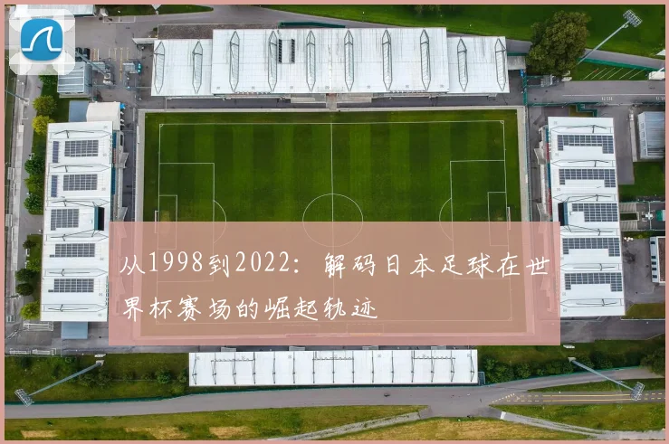 从1998到2022:解码日本足球在世界杯赛场的崛起轨迹
