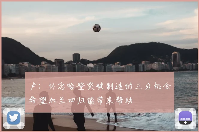 卢：怀念哈登突破制造的三分机会希望加兰回归能带来帮助