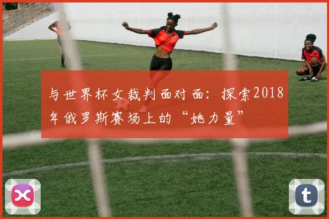 与世界杯女裁判面对面：探索2018年俄罗斯赛场上的“她力量”