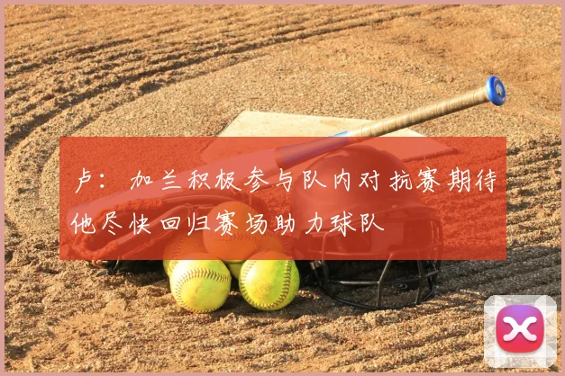 卢:加兰积极参与队内对抗赛期待他尽快回归赛场助力球队