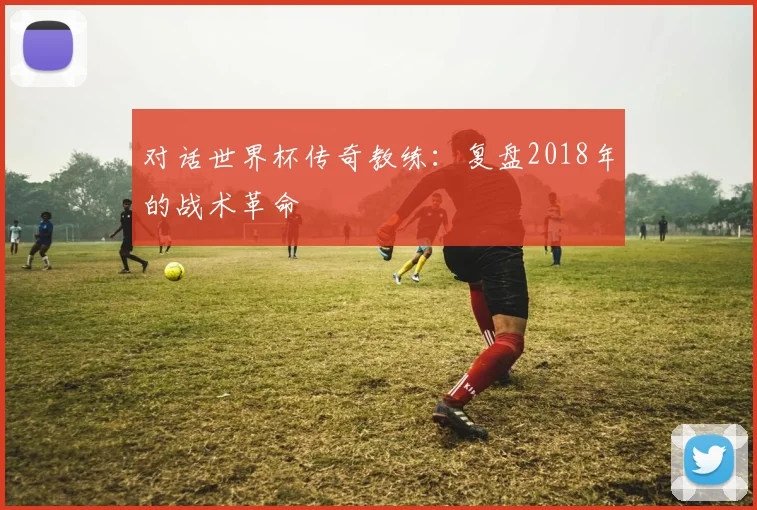 对话世界杯传奇教练:复盘2018年的战术革命