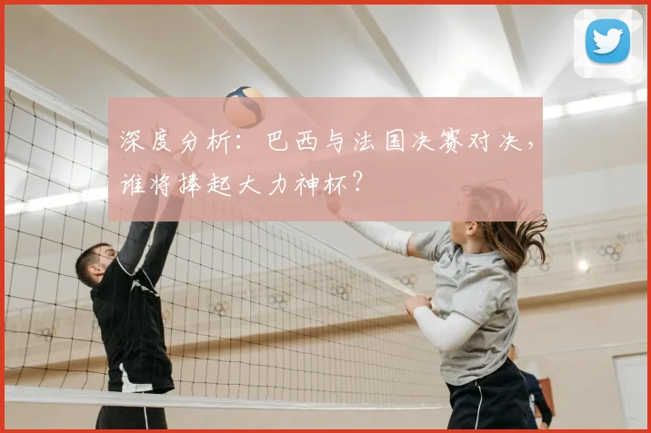 深度分析:巴西与法国决赛对决,谁将捧起大力神杯?