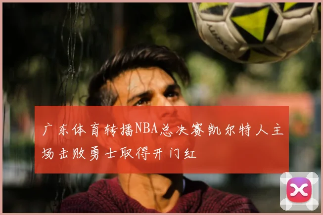 广东体育转播NBA总决赛凯尔特人主场击败勇士取得开门红