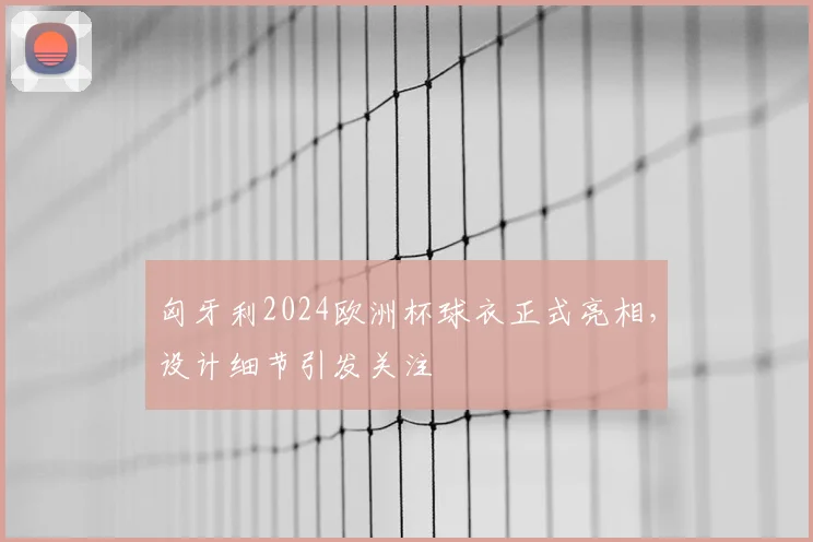 匈牙利2024欧洲杯球衣正式亮相，设计细节引发关注