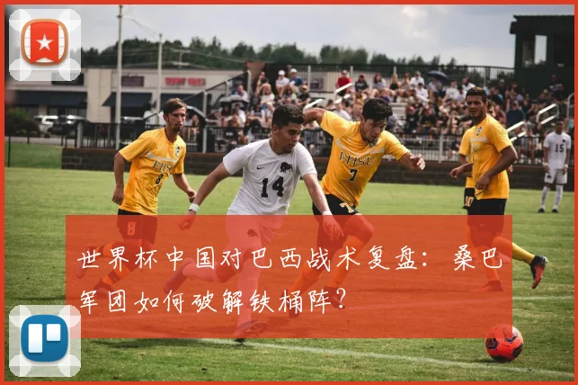 世界杯中国对巴西战术复盘:桑巴军团如何破解铁桶阵?