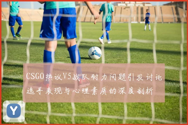 CSGO热议V5战队耐力问题引发讨论选手表现与心理素质的深度剖析