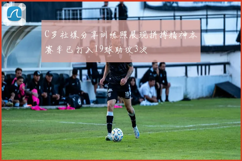 C罗社媒分享训练照展现拼搏精神本赛季已打入19球助攻3次