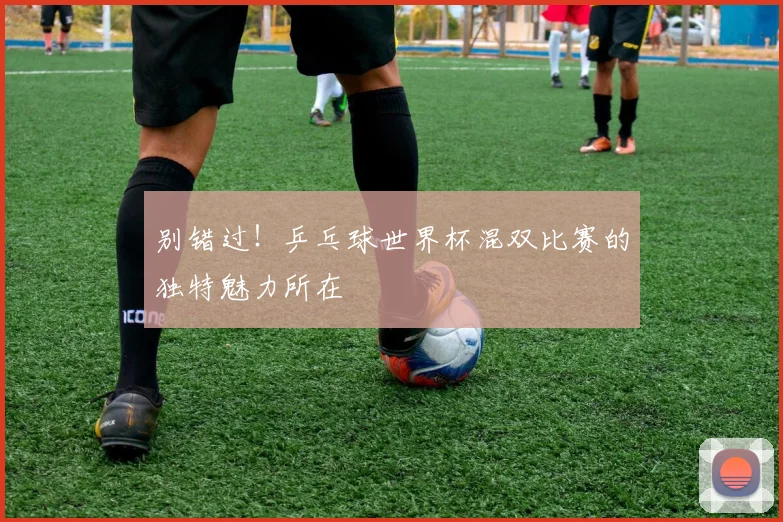 别错过！乒乓球世界杯混双比赛的独特魅力所在