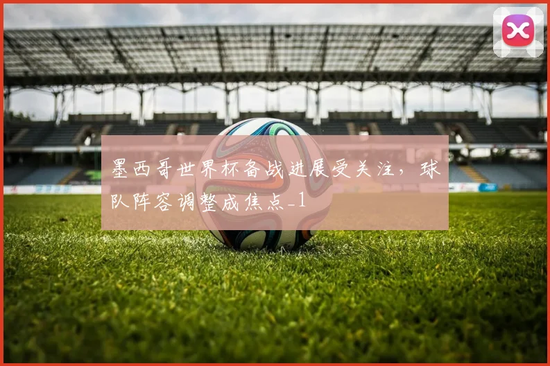 墨西哥世界杯备战进展受关注,球队阵容调整成焦点_1