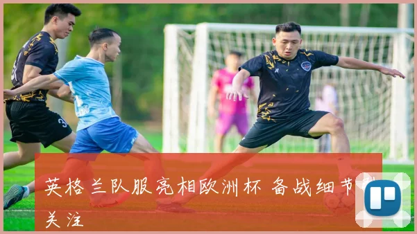 英格兰队服亮相欧洲杯 备战细节引关注