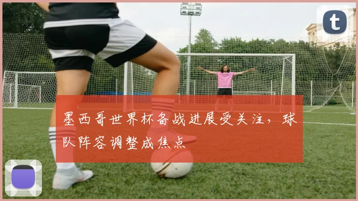 墨西哥世界杯备战进展受关注,球队阵容调整成焦点