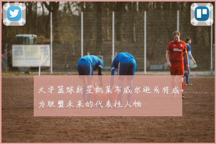 大学篮球新星凯莱布威尔逊或将成为联盟未来的代表性人物