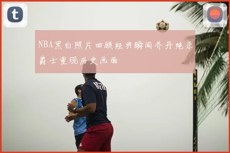 NBA黑白照片回顾经典瞬间乔丹绝杀爵士重现历史画面