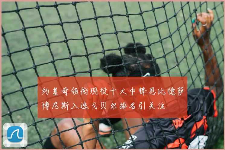约基奇领衔现役十大中锋恩比德萨博尼斯入选戈贝尔排名引关注