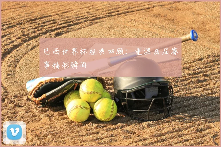 巴西世界杯经典回顾:重温历届赛事精彩瞬间