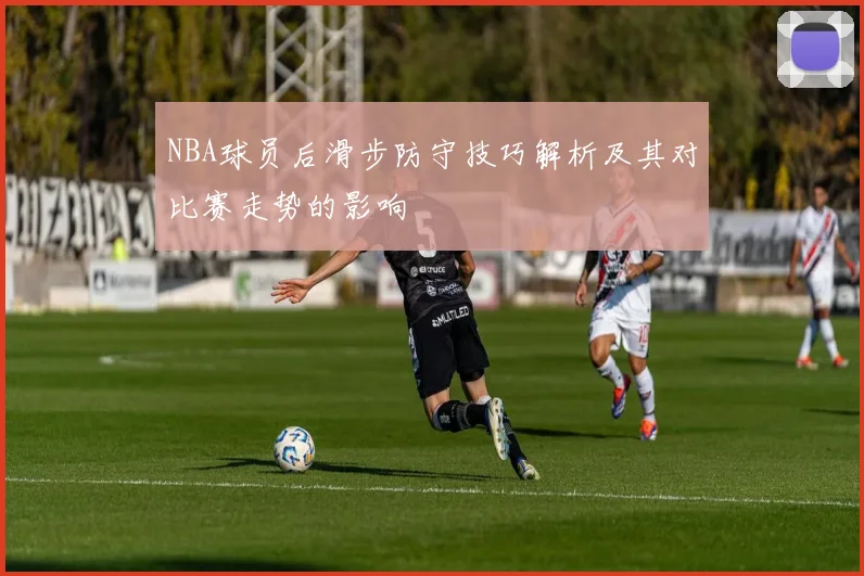 NBA球员后滑步防守技巧解析及其对比赛走势的影响