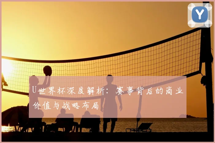 U世界杯深度解析:赛事背后的商业价值与战略布局