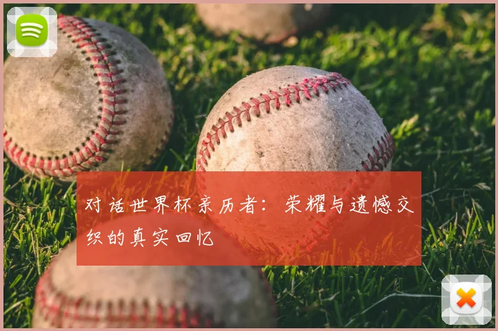 对话世界杯亲历者:荣耀与遗憾交织的真实回忆