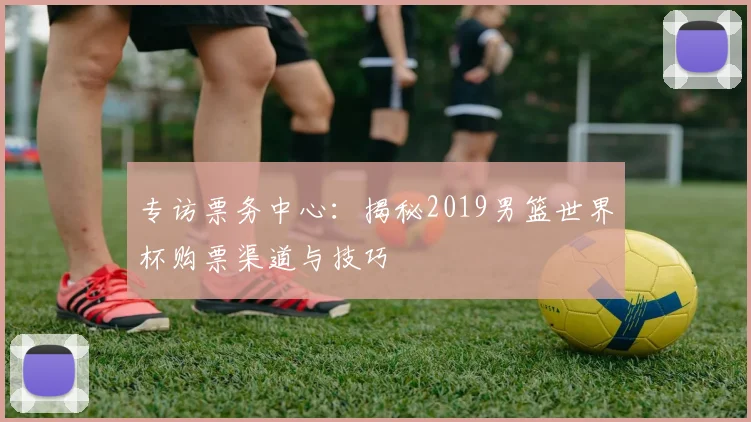 专访票务中心：揭秘2019男篮世界杯购票渠道与技巧