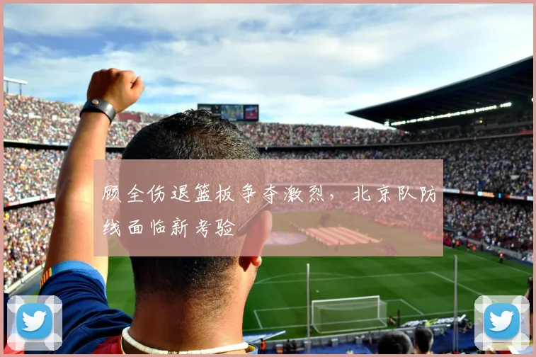 顾全伤退篮板争夺激烈，北京队防线面临新考验