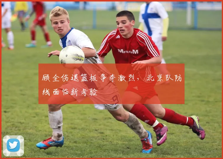 顾全伤退篮板争夺激烈,北京队防线面临新考验