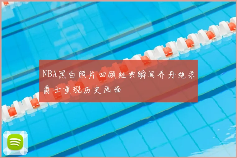 NBA黑白照片回顾经典瞬间乔丹绝杀爵士重现历史画面