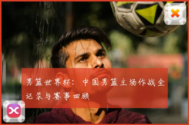 男篮世界杯:中国男篮主场作战全记录与赛事回顾
