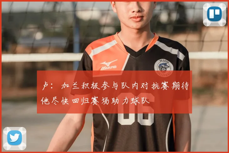 卢:加兰积极参与队内对抗赛期待他尽快回归赛场助力球队