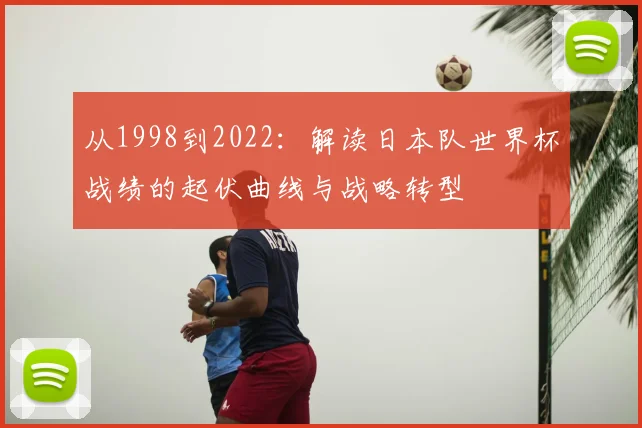 从1998到2022：解读日本队世界杯战绩的起伏曲线与战略转型