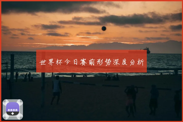世界杯今日赛前形势深度分析