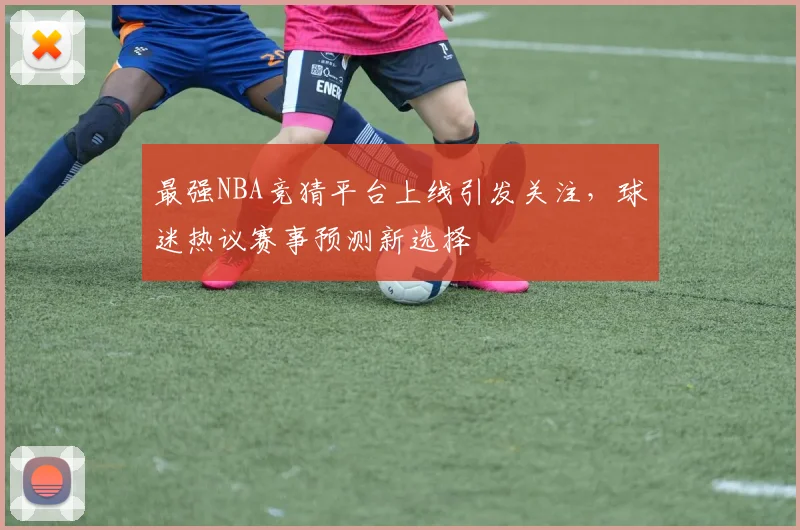 最强NBA竞猜平台上线引发关注,球迷热议赛事预测新选择