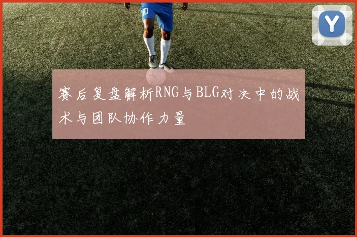 赛后复盘解析RNG与BLG对决中的战术与团队协作力量