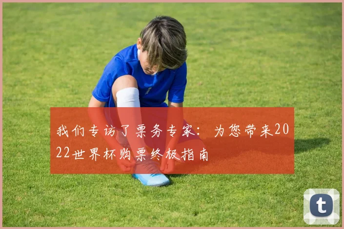 我们专访了票务专家:为您带来2022世界杯购票终极指南