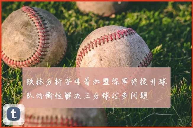 铁林分析字母哥加盟绿军将提升球队均衡性解决三分球过多问题