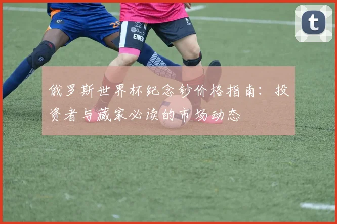 俄罗斯世界杯纪念钞价格指南:投资者与藏家必读的市场动态